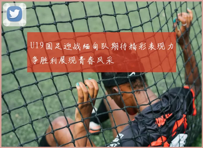 U19国足迎战缅甸队期待精彩表现力争胜利展现青春风采