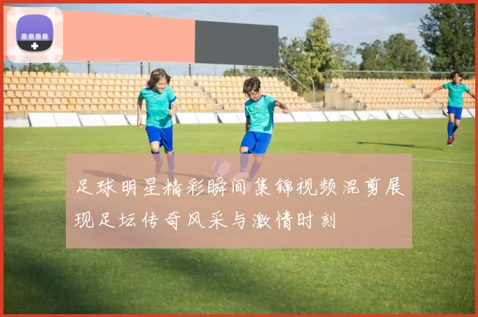足球明星精彩瞬间集锦视频混剪展现足坛传奇风采与激情时刻