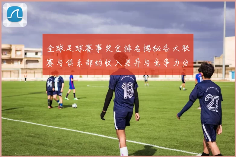 全球足球赛事奖金排名揭秘各大联赛与俱乐部的收入差异与竞争力分析
