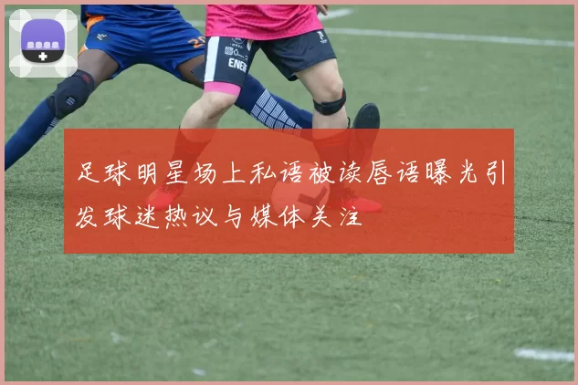 足球明星场上私语被读唇语曝光引发球迷热议与媒体关注