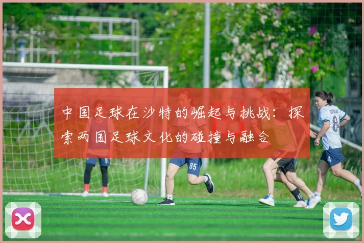 中国足球在沙特的崛起与挑战：探索两国足球文化的碰撞与融合