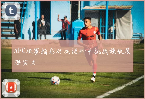 AFC联赛精彩对决诺科平挑战强敌展现实力