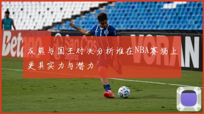 灰熊与国王对决分析谁在NBA赛场上更具实力与潜力