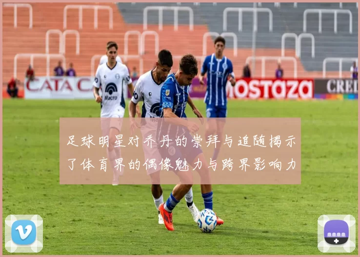 足球明星对乔丹的崇拜与追随揭示了体育界的偶像魅力与跨界影响力