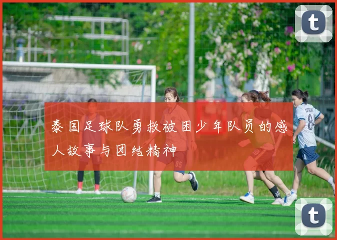 泰国足球队勇救被困少年队员的感人故事与团结精神